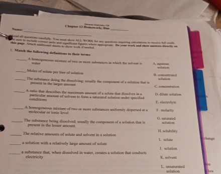 Chapter 13 Homewark; Due Gerera Semalta é
Nams
_
_
Lead all queations carufully. You must shem ALL, WORK for my questions requirting calcalations to receive fall cradit
e sute to include coeroct unils and upnificaed tigures whare soroprste. Ie your werk and show anowass directly on
this page. Attach additional shorts to show work if mooled.
1. Match the following definitions to their terms:
_A homogeneous mixture of two or more subsrances in which the solvent is A. aqueosa solution
waer
_Moles of solute per liter of solution B. concentrated
_The substance doing the dissolving; usually the component of a solution that is solution
present in the larger amount
C. conccriration
_A ratio that describes the maximum amount of a solute that dissolves in a D. dilute solution
conditions particular amount of solvent to foem a saturated solution under specified E. electroly1
_A homogeneous mixture of two or more substances uniformly dispersed at a F. molarity
molecular or ionic level G. samarated
_The substance being dissolved; usually the component of a solution that is solution
present in the lesser amount.
_The relative amounts of solute and solvent in a solution H. solubility
_a solution with a relatively large amount of solute L solute chavge
_a substance that, when dissolved in water, creates a solution that conducts J. solution
electricity K. solvent
on
L. unsaturated solution law