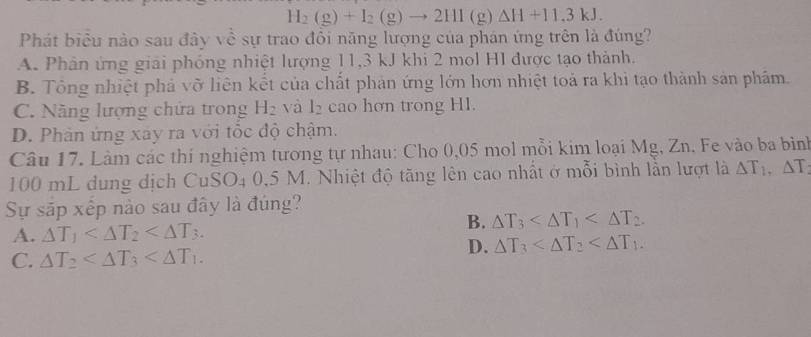 H_2(g)+I_2(g)to 2HI(g)Delta H+11,3kJ. 
Phát biểu nào sau đây về sự trao đồi năng lượng của phản ứng trên là đúng?
A. Phản ứng giải phóng nhiệt lượng 11,3 kJ khi 2 mol HI được tạo thành.
B. Tông nhiệt phá vỡ liên kết của chất phản ứng lớn hơn nhiệt toả ra khi tạo thành sản phẩm.
C. Năng lượng chứa trong H_2 và l_2 cao hơn trong H1.
D. Phản ứng xảy ra với tốc độ chậm.
Câu 17. Làm các thí nghiệm tương tự nhau: Cho 0,05 mol mỗi kim loại Mg, Zn. Fe vào ba bìinh
100 mL dung dịch CuSO_40.5 5 M. Nhiệt độ tăng lên cao nhất ở mỗi bình lần lượt là △ T_1, △ T_2
Sự sắp xếp nào sau đây là đúng?
A. △ T_1 .
B. △ T_3 .
C. △ T_2 .
D. △ T_3 .