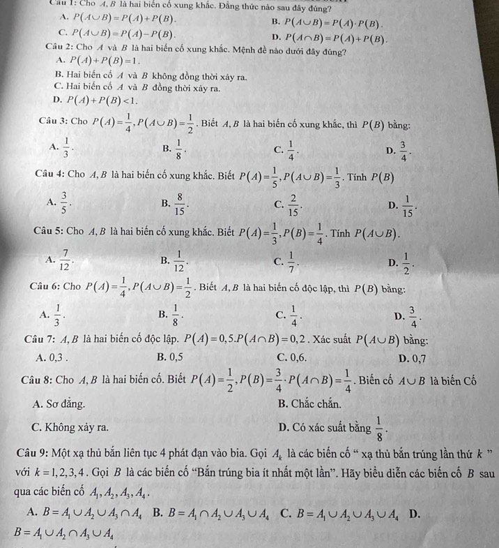 Cầu 1: Cho A, B là hai biển cổ xung khắc. Đẳng thức nào sau đây đúng?
A. P(A∪ B)=P(A)+P(B).
B. P(A∪ B)=P(A)· P(B).
C. P(A∪ B)=P(A)-P(B).
D. P(A∩ B)=P(A)+P(B).
Câu 2: Cho A và B là hai biến cố xung khắc. Mệnh đề nào dưới đây đúng?
A. P(A)+P(B)=1.
B. Hai biến cổ A và B không đồng thời xảy ra.
C. Hai biến cố A và B đồng thời xảy ra.
D. P(A)+P(B)<1.
Câu 3: Cho P(A)= 1/4 ,P(A∪ B)= 1/2 . Biết A, B là hai biến cố xung khắc, thì P(B) bằng:
A.  1/3 .  1/8 .  1/4 .  3/4 .
B.
C.
D.
Câu 4: Cho A, B là hai biến cố xung khắc. Biết P(A)= 1/5 ,P(A∪ B)= 1/3 . Tính P(B)
A.  3/5 .  8/15 .  2/15 .  1/15 .
B.
C.
D.
Câu 5: Cho A, B là hai biến cố xung khắc. Biết P(A)= 1/3 ,P(B)= 1/4 . Tính P(A∪ B).
A.  7/12 .  1/12 .  1/7 . D.  1/2 .
B.
C.
Câu 6: Cho P(A)= 1/4 ,P(A∪ B)= 1/2 . Biết A, B là hai biến cố độc lập, thì P(B) bǎng:
B.
A.  1/3 .  1/8 .  1/4 . D.  3/4 .
C.
Câu 7: A, B là hai biến cố độc lập. P(A)=0,5.P(A∩ B)=0,2. Xác suất P(A∪ B) bằng:
A. 0,3 . B. 0,5 C. 0,6. D. 0,7
Câu 8: Cho A, B là hai biến cố. Biết P(A)= 1/2 ,P(B)= 3/4 · P(A∩ B)= 1/4 . Biến cố A∪ B là biến Cố
A. Sơ đẳng. B. Chắc chắn.
C. Không xảy ra. D. Có xác suất bằng  1/8 .
Câu 9: Một xạ thủ bắn liên tục 4 phát đạn vào bia. Gọi . A_k là các biến cố “ xạ thủ bắn trúng lần thứ k ”
với k=1,2,3,4. Gọi B là các biến cố “Bắn trúng bia ít nhất một lần”. Hãy biểu diễn các biến cố B sau
qua các biến cố A_1,A_2,A_3,A_4.
A. B=A_1∪ A_2∪ A_3∩ A_4 B. B=A_1∩ A_2∪ A_3∪ A_4 C. B=A_1∪ A_2∪ A_3∪ A_4 D.
B=A_1∪ A_2∩ A_3∪ A_4