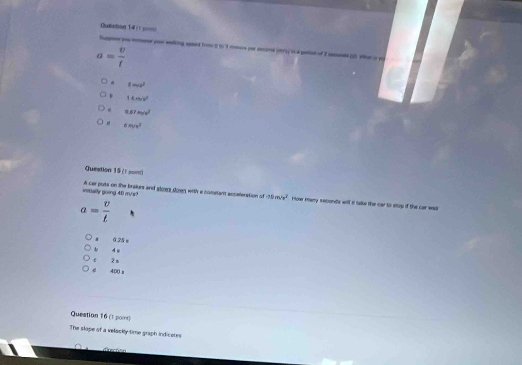 Quastion 14 (τ pom)
Duppeme you ienome your welking speed from 0 to 3 momors par sesond (m/s) in a pelion of 2 seonts (2. 20e in
a= v/t 
B 0m/s^2
D 1.6m/s^2 . 0.67m/s^2
d 6m/s^2
Question 15 (1 point)
initially going 40 m/s?
A car puts on the brakes and slows down with a constant acceleration of 10m/s^2 How many seconds will it take the car to stop if the car was
a= v/t 
0.25 s
b 4
c 2 n
d 400 s
Question 16 (1 point)
The slope of a velocity-time graph indicates
direction