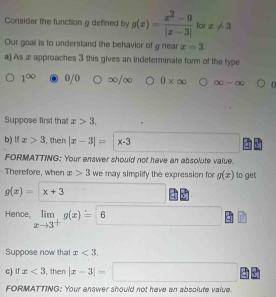 Consider the function g defined by g(x)= (x^2-9)/|x-3|  for x!= 3
Our goal is to understand the behavior of g near x=3. 
a) As x approaches 3 this gives an indeterminate form of the type
/0
1^(∈fty) ∞/∞ 0* ∈fty ∈fty -∈fty 0 
Suppose first that x>3. 
b) lf x>3 , then |x-3|=|x-3
FORMATTING: Your answer should not have an absolute value. 
Therefore, when x>3 we may simplify the expression for g(x) to get
g(x)=x+3
Hence, limlimits _xto 3^+g(x)=6
Suppose now that x<3</tex>. 
c) If x<3</tex> , then |x-3|=□ x=frac 1x_2= □ /□   (-3,4)
FORMATTING: Your answer should not have an absolute value.