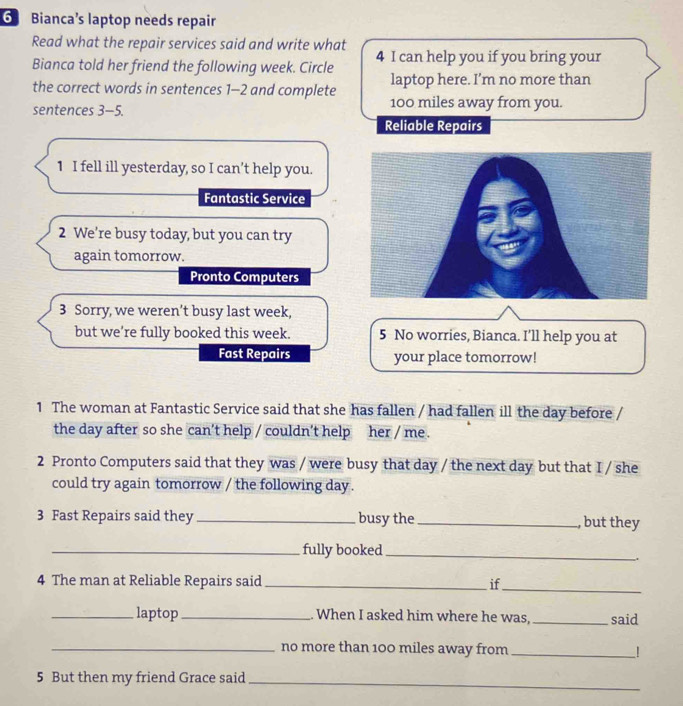 Bianca’s laptop needs repair 
Read what the repair services said and write what 
Bianca told her friend the following week. Circle 4 I can help you if you bring your 
laptop here. I’m no more than 
the correct words in sentences 1-2 and complete 100 miles away from you. 
sentences 3 −5. 
Reliable Repairs 
1 I fell ill yesterday, so I can’t help you. 
Fantastic Service 
2 We’re busy today, but you can try 
again tomorrow. 
Pronto Computers 
3 Sorry, we weren’t busy last week, 
but we're fully booked this week. 5 No worries, Bianca. I’ll help you at 
Fast Repairs your place tomorrow! 
1 The woman at Fantastic Service said that she has fallen / had fallen ill the day before / 
the day after so she can’t help / couldn’t help her / me . 
2 Pronto Computers said that they was / were busy that day / the next day but that I / she 
could try again tomorrow / the following day. 
3 Fast Repairs said they _busy the _, but they 
_fully booked_ 
. 
4 The man at Reliable Repairs said _if_ 
_laptop _. When I asked him where he was, _said 
_no more than 100 miles away from_ 
5 But then my friend Grace said_