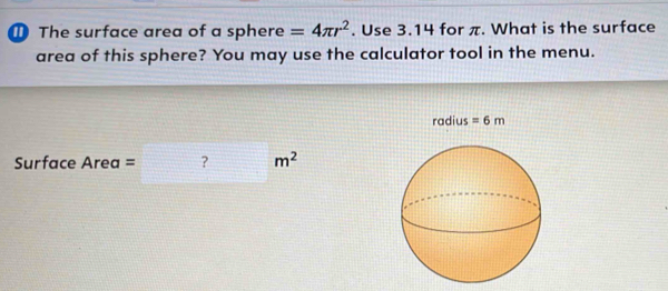 ① The surface area of a sphere =4π r^2. Use 3.14 for π. What is the surface 
area of this sphere? You may use the calculator tool in the menu. 
radius =6m
Surface Area = □ m^2