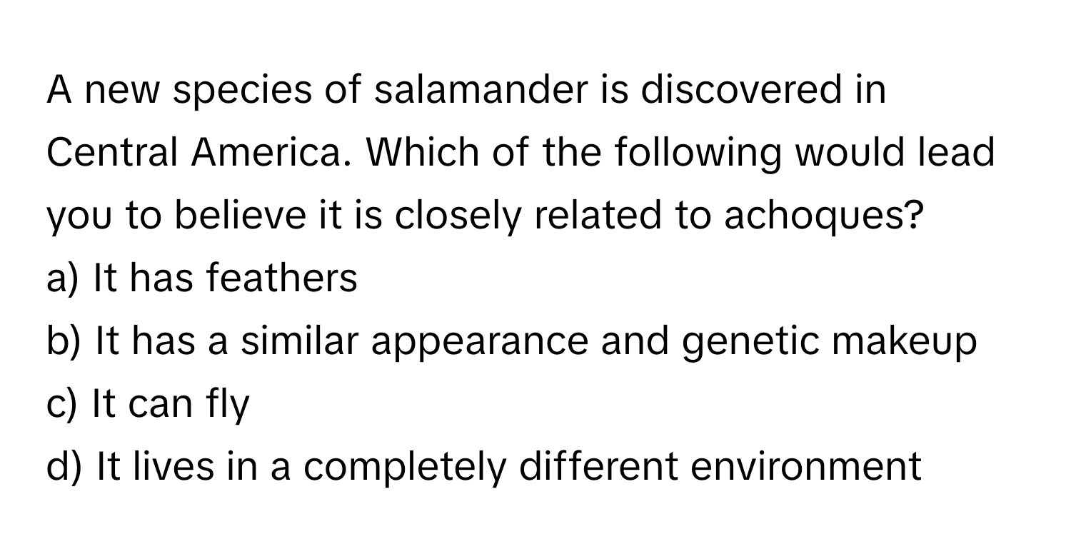 A new species of salamander is discovered in Central America. Which of the following would lead you to believe it is closely related to achoques?

a) It has feathers
b) It has a similar appearance and genetic makeup
c) It can fly
d) It lives in a completely different environment