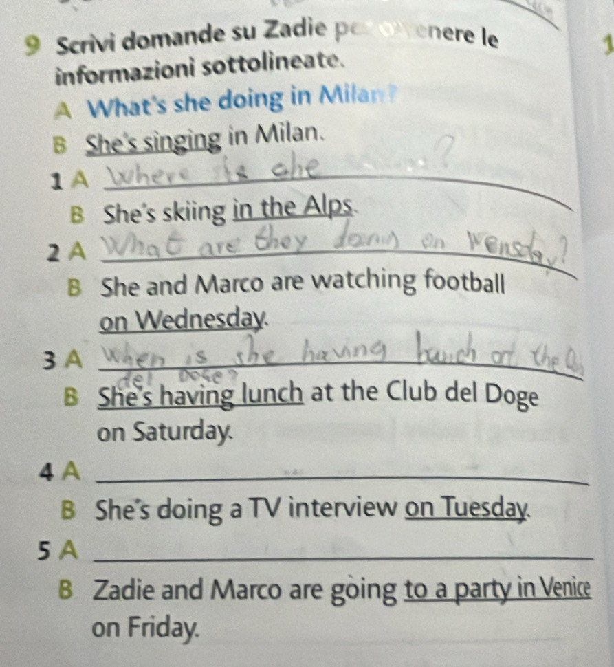 Scrivi domande su Zadie per owenere le 
1 
informazioni sottolineate. 
A What's she doing in Milan? 
B She's singing in Milan. 
1A_ 
B She's skiing in the Alps. 
2 A_ 
B She and Marco are watching football 
on Wednesday. 
3 A_ 
B She's having lunch at the Club del Doge 
on Saturday. 
4 A_ 
B She's doing a TV interview on Tuesday. 
5 A_ 
B Zadie and Marco are going to a party in Venice 
on Friday.