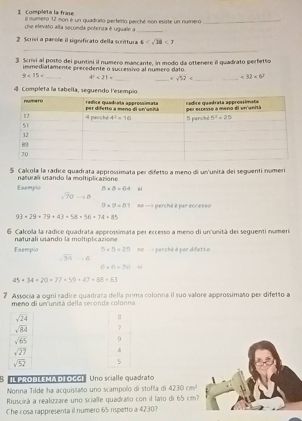 Completa la frase
Il numero 12 non è un quadrato perfetto perché non esiste un numero_
che elevato alla seconda potenza è uguale a _.
2 Scrivi a parole il significato della scrittura 6 <7</tex>
_
3 Scrivi al posto dei puntini il numero mancante, in modo da ottenere il quadrato perfetto
immediatamente precedente o successivo al numero dato.
_
9<15<</tex>_
4^2<21<</tex>
_ _
_ <32<6^2
4 Completa la tabella, seguendo l’esempio
5 Calcola la radice quadrata approssimata per difetto a meno di un'unità dei seguenti numeri
naturali usando la moltiplicazione
Esempio 8* 8=64 sì
sqrt(7)0to 8
9* 9=81 no → perché è per eccesso
93· 29· 79· 43· 58· 56· 74· 85
6 Calcola la radice quadrata approssimata per eccesso a meno di un'unità dei seguenti numeri
naturali usando la moltiplicazione
Esempio 5* 5=25 no perché è per difetto
sqrt(35)to 6
6* 6=36 sì
45· 34· 20· 77· 59· 47· 88· 63
7 Associa a ogni radice quadrata della prima colonna il suo valore approssimato per difetto a
meno di un'unità della seconda colonna.
S IL PROBLEMA DI OGGI Uno scialle quadrato
Nonna Tilde ha acquistato uno scampolo di stoffa di 4230cm^2
Riuscirà a realizzare uno scialle quadrato con il lato di 65 cm?
Che cosa rappresenta il numero 65 rispetto a 4230?