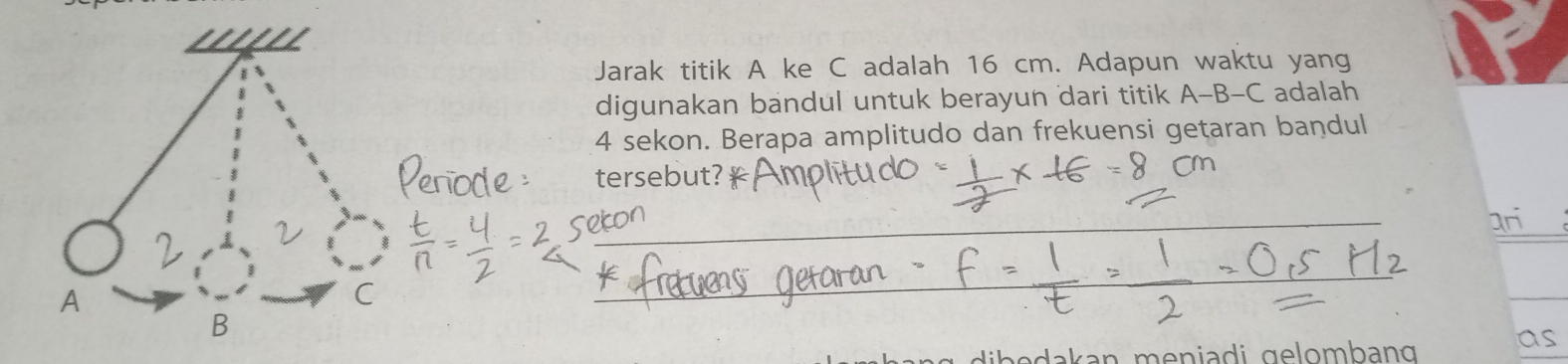 Jarak titik A ke C adalah 16 cm. Adapun waktu yang 
digunakan bandul untuk berayun dari titik A-B-C adalah
4 sekon. Berapa amplitudo dan frekuensi getaran bandul 
tersebut? 
ar 
B 
is 
ak n men ia di gelombang