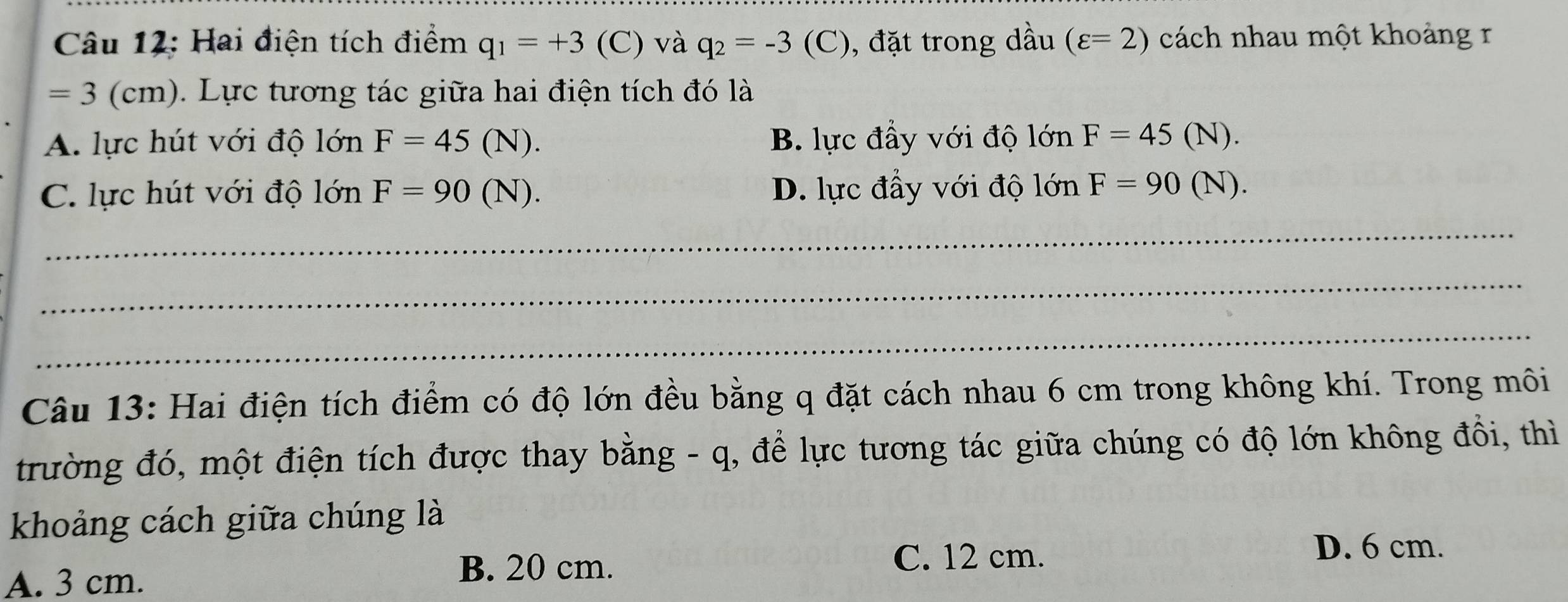 Hai điện tích điểm q_1=+3 (C) và q_2=-3 (C), đặt trong dầu (varepsilon =2) cách nhau một khoảng r
=3 (cm). Lực tương tác giữa hai điện tích đó là
A. lực hút với độ lớn F=45 (N). B. lực đầy với độ lớn F=45 (N).
C. lực hút với độ lớn F=90 (N). D. lực đầy với độ lớn F=90 (N).
_
_
_
Câu 13: Hai điện tích điểm có độ lớn đều bằng q đặt cách nhau 6 cm trong không khí. Trong môi
trường đó, một điện tích được thay bằng - q, để lực tương tác giữa chúng có độ lớn không đồi, thì
khoảng cách giữa chúng là
D. 6 cm.
A. 3 cm.
B. 20 cm. C. 12 cm.