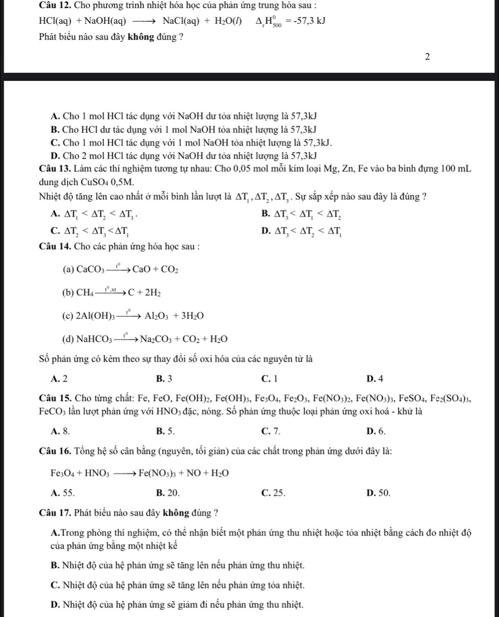 Cho phương trình nhiệt hóa học của phản ứng trung hòa sau :
HCl(aq)+NaOH(aq)to NaCl(aq)+H_2O(l)△ _rH_(500)^0=-57,3kJ
Phát biểu nào sau đây không đúng ?
2
A. Cho 1 mol HCl tác dụng với NaOH dư tỏa nhiệt lượng là 57,3kJ
B. Cho HCl dư tác dụng với 1 mol NaOH tỏa nhiệt lượng là 57,3kJ
C. Cho 1 mol HCl tác dụng với 1 mol NaOH tỏa nhiệt lượng là 57,3kJ.
D. Cho 2 mol HCl tác dụng với NaOH dư tỏa nhiệt lượng là 57,3kJ
Câu 13. Làm các thí nghiệm tương tự nhau: Cho 0,05 mol mỗi kim loại Mg, Zn, Fe vào ba bình đựng 100 mL
dung dịch Cu SO4 0,5M.
Nhiệt độ tăng lên cao nhất ở mỗi bình lần lượt là △ T_1,△ T_2,△ T_3. Sự sắp xếp nào sau đây là đúng ?
A. △ T_1 B. △ T_3
C. △ T_2 D. △ T_3
Câu 14. Cho các phản ứng hóa học sau :
(a) CaCO_3xrightarrow IO+CCaO+CO_2
(b) CH_4xrightarrow t^0.xtC+2H_2
(c) 2Al(OH)_3xrightarrow t^0Al_2O_3+3H_2O
(d) NaHCO_3xrightarrow t°Na_2CO_3+CO_2+H_2O
Số phản ứng có kèm theo sự thay đổi số oxi hóa của các nguyên tử là
A. 2 B. 3 C. 1 D. 4
Câu 15. Cho từng chất: Fe, FeO, Fe(OH)_2,Fe(OH)_3,Fe_3O_4,Fe_2O_3,Fe(NO_3)_2,Fe(NO_3)_3,FeSO_4,Fe_2(SO_4)_3,
FeCO_3 lần lượt phản ứng với HNO_3d ác, nóng. Số phản ứng thuộc loại phản ứng oxi hoá - khử là
A. 8. B. 5. C. 7. D. 6.
Câu 16. Tổng hệ số cân bằng (nguyên, tối giản) của các chất trong phản ứng dưới đây là:
Fe_3O_4+HNO_3to Fe(NO_3)_3+NO+H_2O
A. 55. B. 20. C. 25. D. 50.
Câu 17. Phát biểu nào sau đây không đúng ?
A.Trong phòng thí nghiệm, có thể nhận biết một phản ứng thu nhiệt hoặc tỏa nhiệt bằng cách đo nhiệt độ
của phản ứng bằng một nhiệt kế
B. Nhiệt độ của hệ phản ứng sẽ tăng lên nếu phản ứng thu nhiệt.
C. Nhiệt độ của hhat e : phản ứng sẽ tăng lên nếu phản ứng tỏa nhiệt.
D. Nhiệt độ của hệ phản ứng sẽ giảm đi nếu phản ứng thu nhiệt.