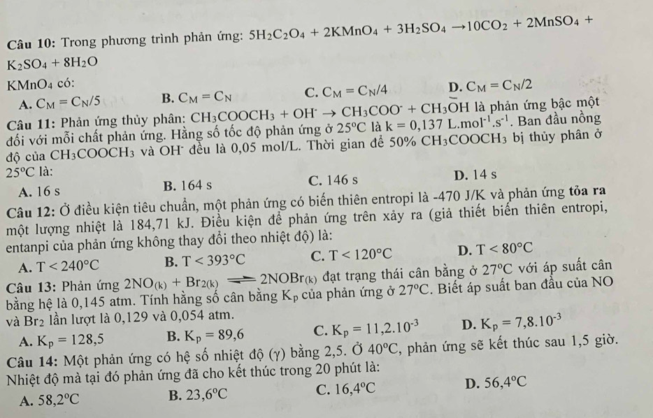 Trong phương trình phản ứng: 5H_2C_2O_4+2KMnO_4+3H_2SO_4to 10CO_2+2MnSO_4+
K_2SO_4+8H_2O
KMnO4 có: D. C_M=C_N/2
A. C_M=C_N/5 B. C_M=C_N C. C_M=C_N/4
Câu 11: Phản ứng thủy phân: CH_3COOCH_3+OH^-to CH_3COO^-+CH_3 OH là phản ứng bậc một
đối với mỗi chất phản ứng. Hằng số tốc độ phản ứng ở 25°C là k=0,137L.mol^(-1).s^(-1). Ban đầu nồng
độ của CH_3COOCH_3 và OH đều là 0,05 mol/L. Thời gian để 50% CH_3COOCH_3 bị thủy phân ở
25°C là:
A. 16 s B. 164 s C. 146 s D. 14 s
Câu 12: Ở điều kiện tiêu chuẩn, một phản ứng có biến thiên entropi là -470 J/K và phản ứng tỏa ra
một lượng nhiệt là 184,71 kJ. Điều kiện để phản ứng trên xảy ra (giả thiết biến thiên entropi,
entanpi của phản ứng không thay đổi theo nhiệt độ) là:
A. T<240°C B. T<393°C C. T<120°C D. T<80°C
Câu 13: Phản ứng 2NO_(k)+Br_2(k)leftharpoons 2NOBr_(k) đạt trạng thái cân bằng ở 27°C với áp suất cân
bằng hệ là 0,145 atm. Tính hằng số cân bằng K_p của phản ứng ở 27°C. Biết áp suất ban đầu của NO
và Br₂ lần lượt là 0,129 và 0,054 atm.
A. K_p=128,5 B. K_p=89,6 C. K_p=11,2.10^(-3) D. K_p=7,8.10^(-3)
Câu 14: Một phản ứng có hệ số nhiệt độ (γ) bằng 2,5. Ở 40°C 2, phản ứng sẽ kết thúc sau 1,5 giờ.
Nhiệt độ mà tại đó phản ứng đã cho kết thúc trong 20 phút là:
C. 16,4°C
D. 56,4°C
A. 58,2°C
B. 23,6°C