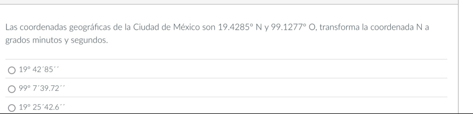 Las coordenadas geográficas de la Ciudad de México son 19.4285°N y 99.1277°bigcirc , transforma la coordenada N a
grados minutos y segundos.
_
19°42'85'
_
99°7'39.72''
_
19°25'42.6''