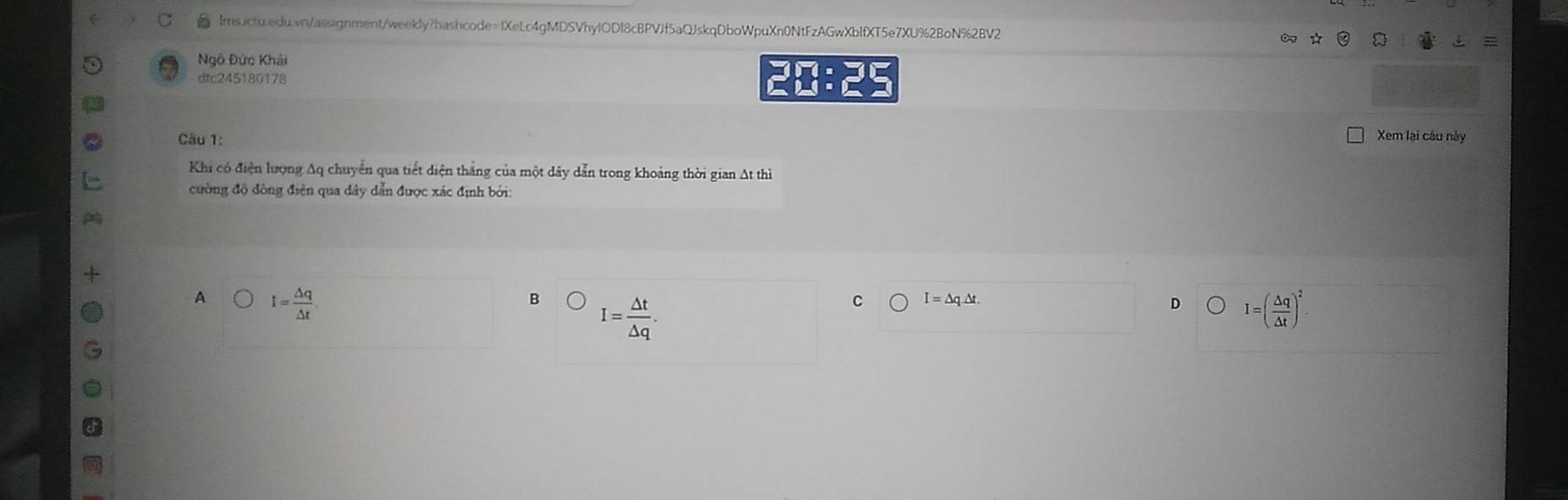 Ngô Đức Khái
dtc245180178 :
21 t
Câu 1: Xem lại câu này
Khi có điện lượng Aq chuyển qua tiết diện thắng của một dây dẫn trong khoảng thời gian At thì
cường độ đòng điện qua dây dẫn được xác định bởi:
A I= △ q/△ t 
B I= △ t/△ q .
C I=△ q.△ t.
D I=( △ q/△ t )^2