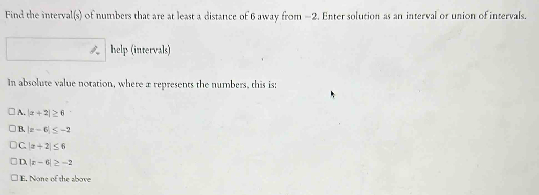 Find the interval(s) of numbers that are at least a distance of 6 away from −2. Enter solution as an interval or union of intervals.
help (intervals)
In absolute value notation, where æ represents the numbers, this is:
A. |x+2|≥ 6
B. |x-6|≤ -2
C. |x+2|≤ 6
D. |x-6|≥ -2
E. None of the above