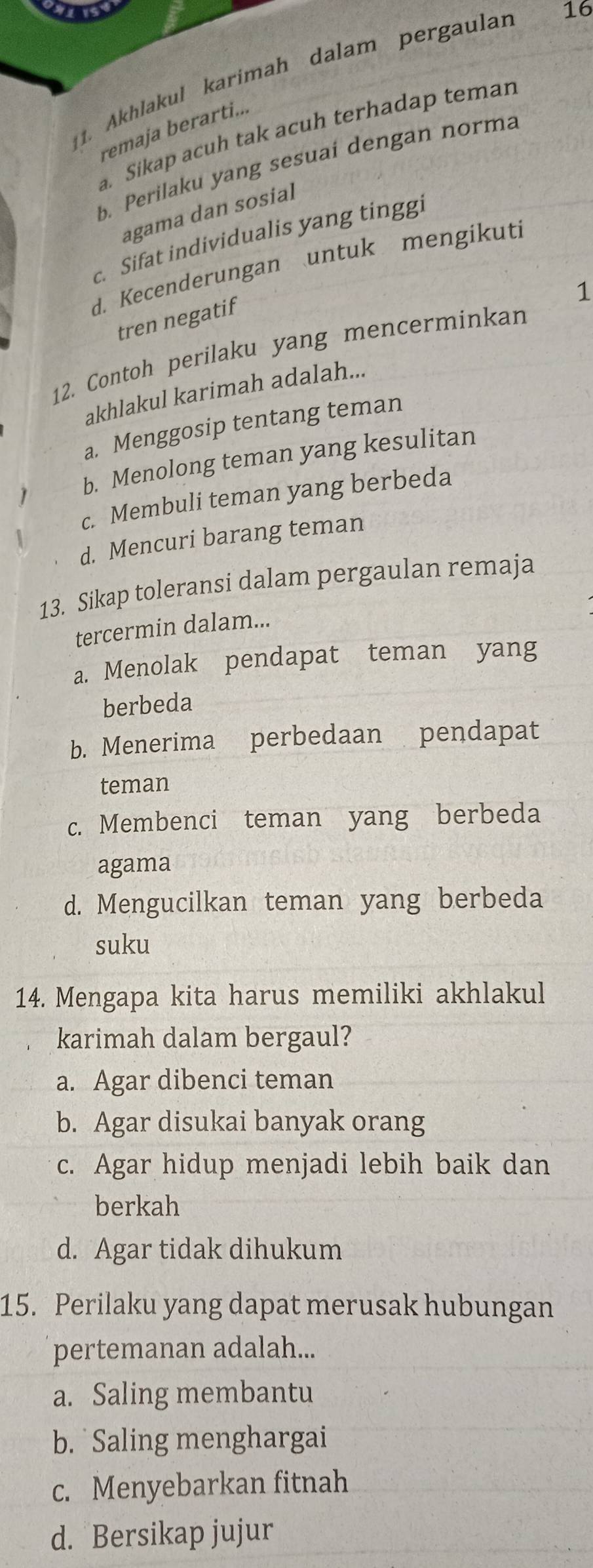 Akhlakul karimah dalam pergaulan
16
remaja berarti..
a. Sikap acuh tak acuh terhadap teman
b. Perilaku yang sesuai dengan norma
agama dan sosial
c. Sifat individualis yang tinggi
d. Kecenderungan untuk mengikuti
1
tren negatif
12. Contoh perilaku yang mencerminkan
akhlakul karimah adalah...
a. Menggosip tentang teman
b. Menolong teman yang kesulitan
c. Membuli teman yang berbeda
d. Mencuri barang teman
13. Sikap toleransi dalam pergaulan remaja
tercermin dalam...
a. Menolak pendapat teman yang
berbeda
b. Menerima perbedaan pendapat
teman
c. Membenci teman yang berbeda
agama
d. Mengucilkan teman yang berbeda
suku
14. Mengapa kita harus memiliki akhlakul
karimah dalam bergaul?
a. Agar dibenci teman
b. Agar disukai banyak orang
c. Agar hidup menjadi lebih baik dan
berkah
d. Agar tidak dihukum
15. Perilaku yang dapat merusak hubungan
pertemanan adalah...
a. Saling membantu
b. Saling menghargai
c. Menyebarkan fitnah
d. Bersikap jujur