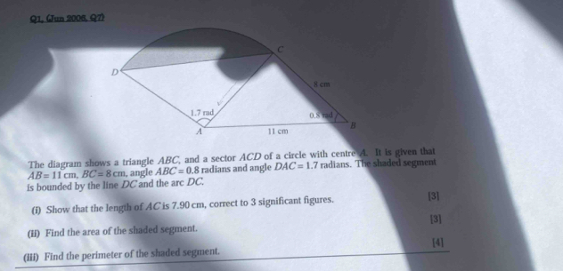 Q1, (Jun 2006, Q7)
The diagram shows a triangle ABC, and a sector ACD of a circle with centre A. It is given that
is bounded by the line DC and the arc DC. AB=11cm,BC=8cm , angle ABC=0.8 radians and angle DAC=1.7 radians. The shaded segment
(i) Show that the length of AC is 7.90 cm, correct to 3 significant figures.
[3]
[3]
(Ii) Find the area of the shaded segment.
[4]
(iii) Find the perimeter of the shaded segment.