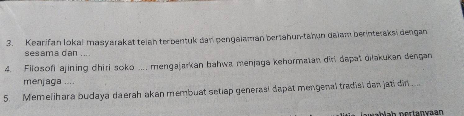 Kearifan lokal masyarakat telah terbentuk dari pengalaman bertahun-tahun dalam berinteraksi dengan 
sesama dan .... 
4. Filosofi ajining dhiri soko .... mengajarkan bahwa menjaga kehormatan diri dapat dilakukan dengan 
menjaga .... 
5. Memelihara budaya daerah akan membuat setiap generasi dapat mengenal tradisi dan jati diri .... 
blah pertanvaan