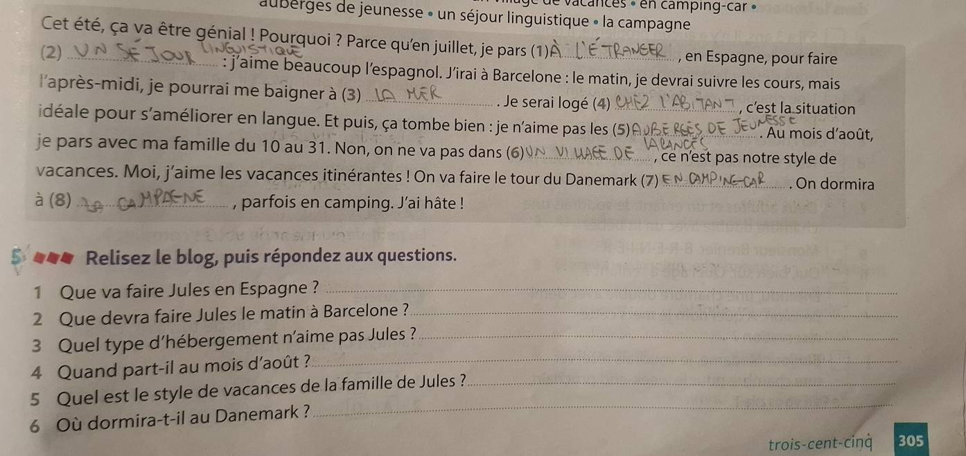 ge de vacances » en camping-car » 
auberges de jeunesse » un séjour linguistique » la campagne 
Cet été, ça va être génjal ! Pourquoi ? Parce qu'en juillet, je pars (1) 
, en Espagne, pour faire 
(2)_ : j'aime beaucoup l'espagnol. J’irai à Barcelone : le matin, je devrai suivre les cours, mais 
l'après-midi, je pourrai me baigner à (3)_ . Je serai logé (4) ,c'st la situation 
idéale pour s'améliorer en langue. Et puis, ça tombe bien : je n'aime pas les (5)_ 
' Au mois d'août, 
je pars avec ma famille du 10 au 31. Non, on ne va pas dans (6) _, ce n'est pas notre style de 
vacances. Moi, j’aime les vacances itinérantes ! On va faire le tour du Danemark (7)_ . On dormira 
à (8)_ , parfois en camping. J'ai hâte ! 
* *** Relisez le blog, puis répondez aux questions. 
1 Que va faire Jules en Espagne ?_ 
2 Que devra faire Jules le matin à Barcelone ?_ 
3 Quel type d'hébergement n'aime pas Jules ?_ 
4 Quand part-il au mois d'août ? 
_ 
5 Quel est le style de vacances de la famille de Jules ?_ 
6 Où dormira-t-il au Danemark ? 
_ 
trois-cent-ciŋq 305