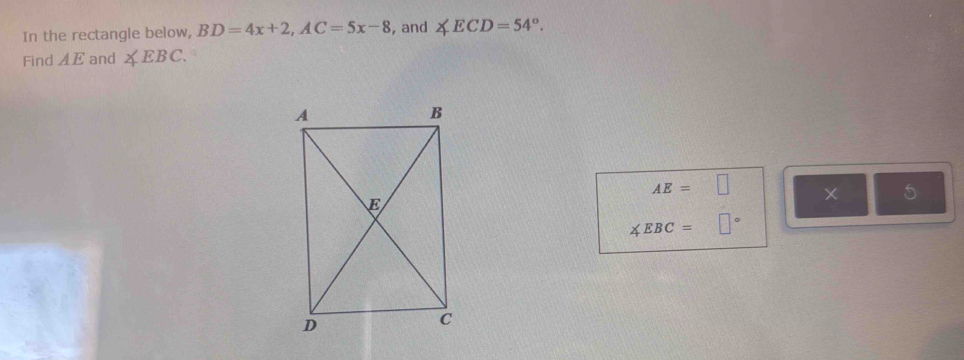 In the rectangle below, BD=4x+2, AC=5x-8 , and ∠ ECD=54°. 
Find AE and ∠ EBC.
AE=□
□ frac ^circ 
∠ EBC=□°