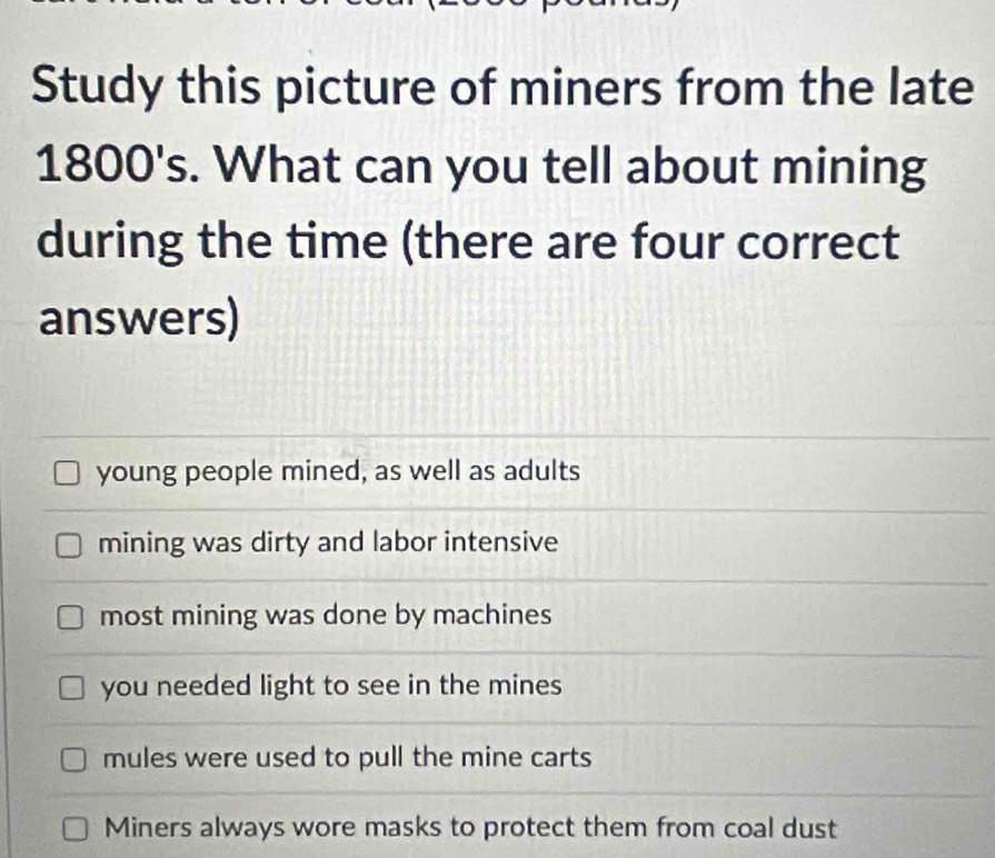 Study this picture of miners from the late
1800's. What can you tell about mining
during the time (there are four correct
answers)
young people mined, as well as adults
mining was dirty and labor intensive
most mining was done by machines
you needed light to see in the mines
mules were used to pull the mine carts
Miners always wore masks to protect them from coal dust