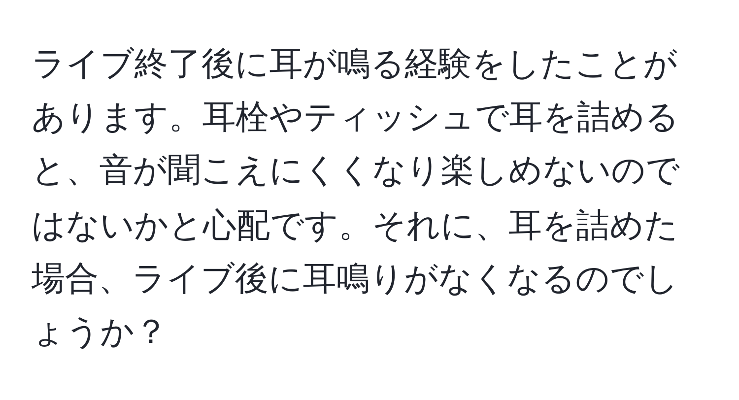 ライブ終了後に耳が鳴る経験をしたことがあります。耳栓やティッシュで耳を詰めると、音が聞こえにくくなり楽しめないのではないかと心配です。それに、耳を詰めた場合、ライブ後に耳鳴りがなくなるのでしょうか？