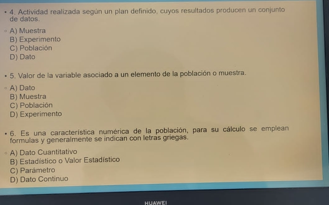 Actividad realizada según un plan definido, cuyos resultados producen un conjunto
de datos.
A) Muestra
B) Experimento
C) Población
D) Dato
5. Valor de la variable asociado a un elemento de la población o muestra.
A) Dato
B) Muestra
C) Población
D) Experimento
6. Es una característica numérica de la población, para su cálculo se emplean
formulas y generalmente se indican con letras griegas.
A) Dato Cuantitativo
B) Estadístico o Valor Estadístico
C) Parámetro
D) Dato Continuo
HUAWEI