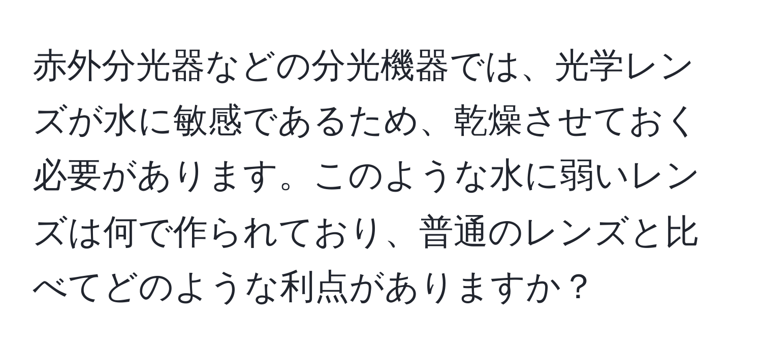 赤外分光器などの分光機器では、光学レンズが水に敏感であるため、乾燥させておく必要があります。このような水に弱いレンズは何で作られており、普通のレンズと比べてどのような利点がありますか？