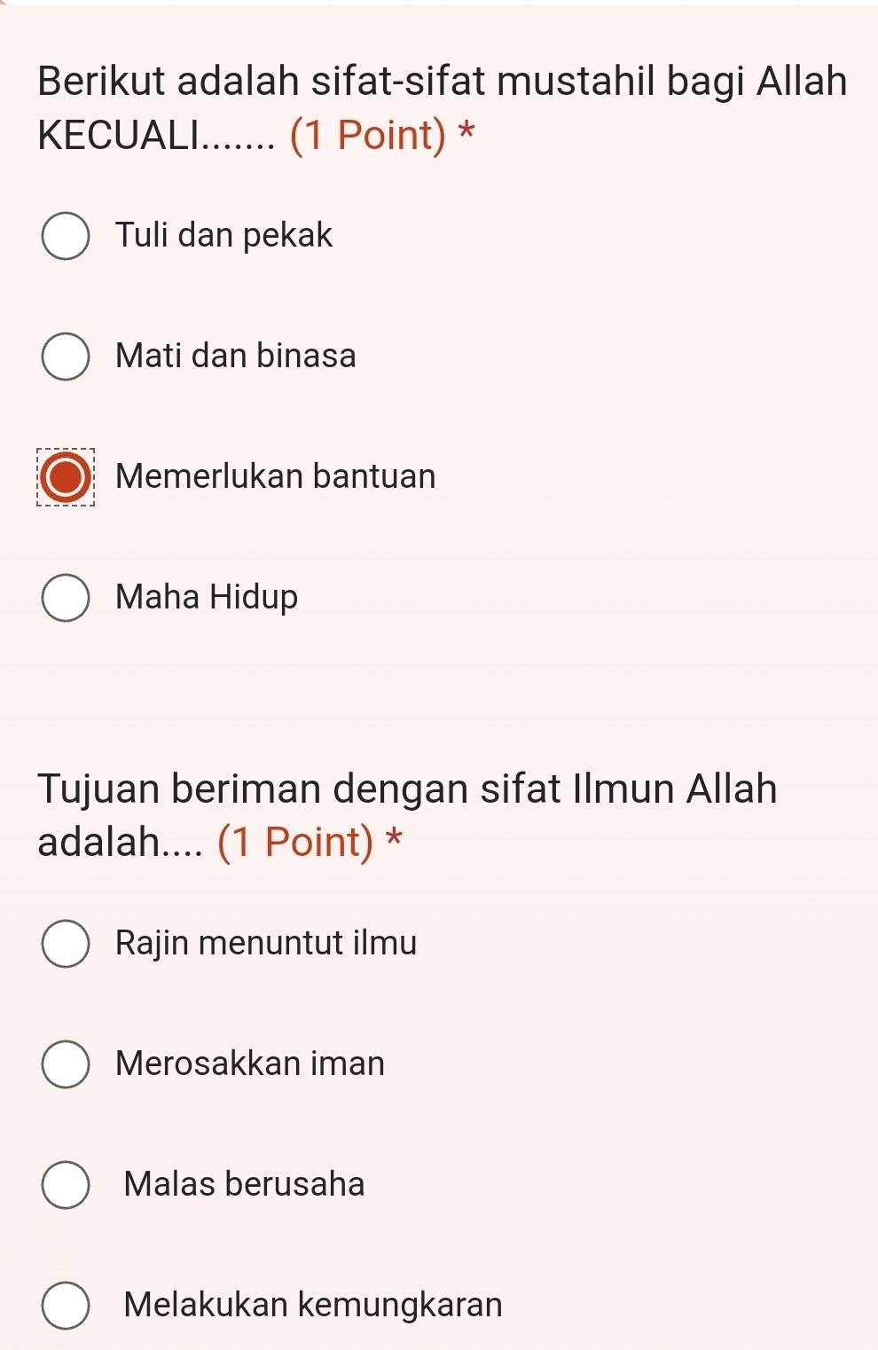 Berikut adalah sifat-sifat mustahil bagi Allah
KECUALI....... (1 Point) *
Tuli dan pekak
Mati dan binasa
Memerlukan bantuan
Maha Hidup
Tujuan beriman dengan sifat Ilmun Allah
adalah.... (1 Point) *
Rajin menuntut ilmu
Merosakkan iman
Malas berusaha
Melakukan kemungkaran