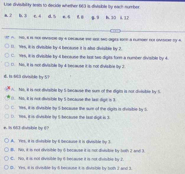 Use divisibility tests to decide whether 663 is divisible by each number.
a. 2 b. 3 c. 4 d. 5 e. 6 f. 8 g. 9 h. 10 i. 12
A. No, it is not divisible by 4 because the last two digits form a number not divisible by 4.
B. Yes, it is divisible by 4 because it is also divisible by 2.
C. Yes, it is divisible by 4 because the last two digits form a number divisible by 4.
D. No, it is not divisible by 4 because it is not divisible by 2.
d. Is 663 divisible by 5?
X A. No, it is not divisible by 5 because the sum of the digits is not divisible by 5.
B. No, it is not divisible by 5 because the last digit is 3.
C. Yes, it is divisible by 5 because the sum of the digits is divisible by 5.
D. Yes, it is divisible by 5 because the last digit is 3.
e. Is 663 divisible by 6?
A. Yes, it is divisible by 6 because it is divisible by 3.
B. No, it is not divisible by 6 because it is not divisible by both 2 and 3.
C. No, it is not divisible by 6 because it is not divisible by 2.
D. Yes, it is divisible by 6 because it is divisible by both 2 and 3.