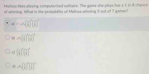 Melissa likes playing computerized solitaire. The game she plays has a 1 in 8 chance
of winning. What is the probability of Melissa winning 5 out of 7 games?
a) 1-,C_3( 1/8 )^3( 7/8 )^2
b) _7C_5( 1/8 )^2( 7/8 )^2
c) ( 1/8 )^3( 7/8 )^2
d) ,C_1C_5)^2( 7/8 )^3