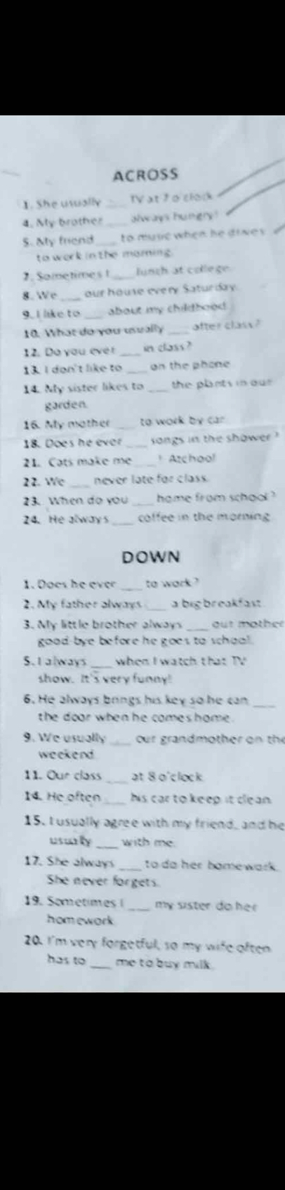 ACROSS 
1. She usually _IV at 7 o clork 
4. My brother always hungry ! 
S. aly friend to muse when he dive s 
to work in the maming. 
2. Sometimes1_ lunch at college 
8. We _our house every Saturday. 
9. I like to _about my childbood 
10. What do you usually _after class ? 
12. Do you ever _in class? 
13. I don't like to _on the phone 
14. My sister likes to _the plants in our. 
garden. 
16. My mother _to work by car . 
18. Does he ever _songs in the shower ' 
21. Cats make me_ Azchool 
22. We never late for class. 
23. When do you home from school ? 
24. He always coffee in the morning 
DOWN 
1. Does he ever _to wark ? 
2. My father always a bigbreakfast 
3. My little brother alway out mother 
good-bye before he goes to shool . 
S.I always when I watch that TV 
show. It's very funny! 
6. He always brings his key so he can_ 
the door when he comeshome. 
9. We usually_ our grandmother on the 
weekend 
_ 
11. Our class at 8 o'clock 
14. He often _his car to keep it clean. 
15. I usually agree with my friend, and he 
usurly_ with me. 
17. She always _to do her bomewark. 
She never forgets. 
19. Sometimes I_ my sister do he 
homework 
20. I'm very forgetful, so my wife often 
has to_ me to buy milk .