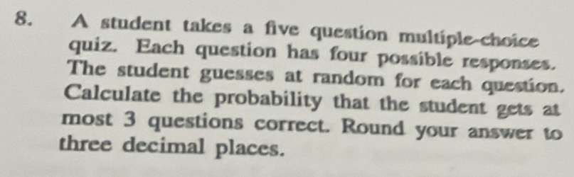 A student takes a five question multiple-choice 
quiz. Each question has four possible responses. 
The student guesses at random for each question. 
Calculate the probability that the student gets at 
most 3 questions correct. Round your answer to 
three decimal places.