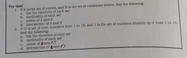 Try this! 
1. If A is the set of vowels, and B is the set of consonant letters, find the following: 
a. list the elements of each set 
b. cardinality of each set 
c. union of A and B
d. intersection of A and B
2. If D is set of even numbers from 1 to 15, and J is the set of numbers divisible by 4 from 1 to 15. 
find the following: 
a. list the elements of each set 
c. union ofand b. cardinality of each set 
d. intersection of and