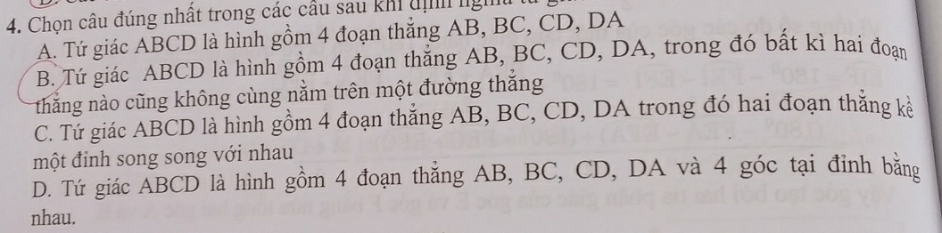 Chọn câu đúng nhất trong các cầu sau khi đị ng
A. Tứ giác ABCD là hình gồm 4 đoạn thẳng AB, BC, CD, DA
B. Tứ giác ABCD là hình gồm 4 đoạn thắng AB, BC, CD, DA, trong đó bất kì hai đoạn
thắng nào cũng không cùng nằm trên một đường thắng
C. Tứ giác ABCD là hình gồm 4 đoạn thắng AB, BC, CD, DA trong đó hai đoạn thắng kế
một đinh song song với nhau
D. Tứ giác ABCD là hình gồm 4 đoạn thẳng AB, BC, CD, DA và 4 góc tại đỉnh bằng
nhau.