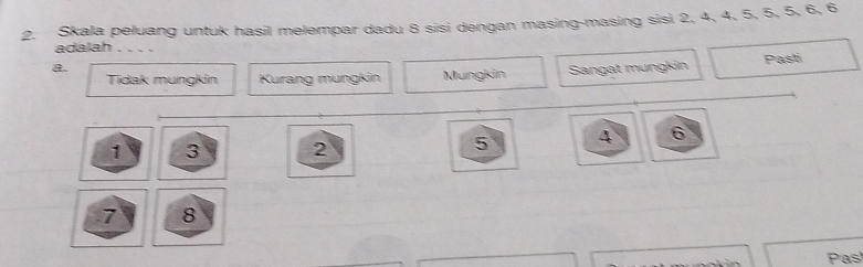 Skala peluang untuk hasil melempar dadu 8 sisi dengan masing-masing sisi 2, 4, 4, 5, 5, 5, 6, 6
adalah
a.
Tídak mungkin Kurang mungkin Mungkin Sangat mungkin Pasti
1 3 2
5 4 6
7 8
Pas