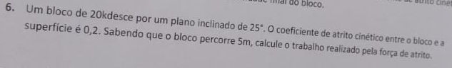 Um bloco de 20kdesce por um plano inclinado de 25° , O coeficiente de atrito cinético entre o bloco e a 
superfície é 0,2. Sabendo que o bloco percorre 5m, calcule o trabalho realizado pela força de atrito.