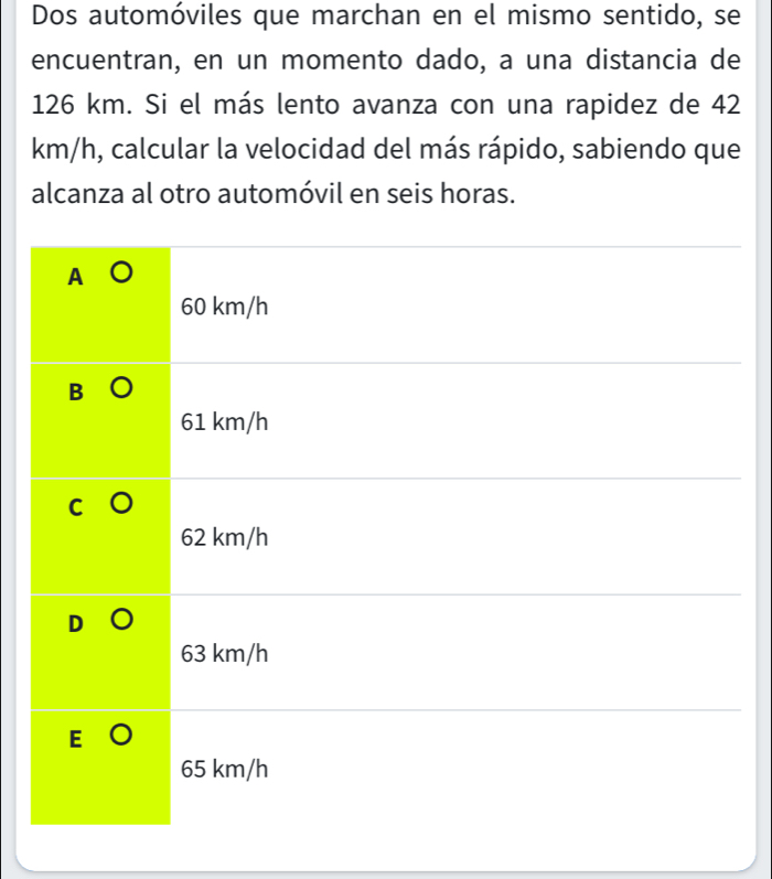 Dos automóviles que marchan en el mismo sentido, se
encuentran, en un momento dado, a una distancia de
126 km. Si el más lento avanza con una rapidez de 42
km/h, calcular la velocidad del más rápido, sabiendo que
alcanza al otro automóvil en seis horas.
A
60 km/h
61 km/h
62 km/h
63 km/h
65 km/h