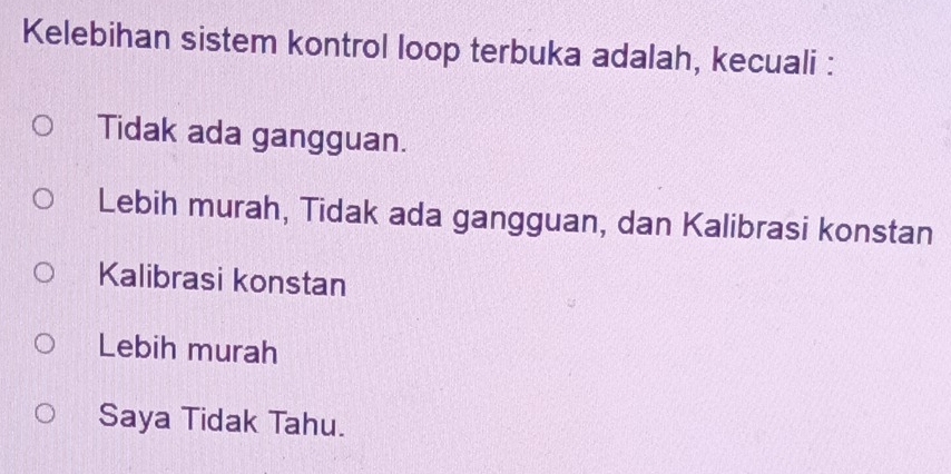 Kelebihan sistem kontrol loop terbuka adalah, kecuali :
Tidak ada gangguan.
Lebih murah, Tidak ada gangguan, dan Kalibrasi konstan
Kalibrasi konstan
Lebih murah
Saya Tidak Tahu.