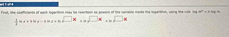 art 1 of 4
First, the coefficients of each logarithm may be rewritten as powers of the variable inside the logarithm, using the rule log m^n=nlc g m.
 1/2  Ir
x+9ln y-6ln z=ln x^(□)x+ln y^(□)x+ln z^(□)x