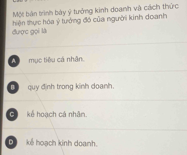 Một bản trình bày ý tưởng kinh doanh và cách thức
thiện thực hóa ý tưởng đó của người kinh doanh
được gọi là
A mục tiêu cá nhân.
Bquy định trong kinh doanh.
C kế hoạch cá nhân.
D kế hoạch kinh doanh.