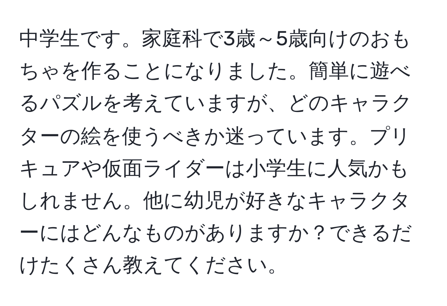 中学生です。家庭科で3歳～5歳向けのおもちゃを作ることになりました。簡単に遊べるパズルを考えていますが、どのキャラクターの絵を使うべきか迷っています。プリキュアや仮面ライダーは小学生に人気かもしれません。他に幼児が好きなキャラクターにはどんなものがありますか？できるだけたくさん教えてください。