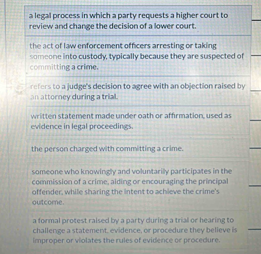 a legal process in which a party requests a higher court to
review and change the decision of a lower court.
the act of law enforcement officers arresting or taking
someone into custody, typically because they are suspected of
committing a crime.
refers to a judge's decision to agree with an objection raised by
an attorney during a trial.
written statement made under oath or affirmation, used as
evidence in legal proceedings.
the person charged with committing a crime.
someone who knowingly and voluntarily participates in the
commission of a crime, aiding or encouraging the principal
offender, while sharing the intent to achieve the crime's
outcome.
a formal protest raised by a party during a trial or hearing to
challenge a statement, evidence, or procedure they believe is
improper or violates the rules of evidence or procedure.