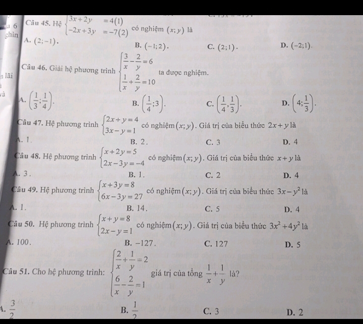 Hệ
ghin beginarrayl 3x+2y=4(1) -2x+3y=-7(2)endarray. có nghiệm (x;y) là
A. (2;-1).
B. (-1;2). C. (2;1). D. (-2;1).
Câu 46. Giải hệ phương trình
n lãi beginarrayl  3/x - 2/y =6  1/x + 2/y =10endarray. ta được nghiệm.
và ( 1/3 ; 1/4 ).
A.
B. ( 1/4 ;3). C. ( 1/4 , 1/3 ). D. (4; 1/3 ).
Câu 47. Hệ phương trình beginarrayl 2x+y=4 3x-y=1endarray. có nghiệm (x;y). Giá trị của biểu thức 2x+y là
A. 1. B. 2 . C. 3 D. 4
Câu 48. Hệ phương trình beginarrayl x+2y=5 2x-3y=-4endarray. có nghiệm (x;y). Giá trị của biều thức x+y là
A. 3 . B. 1 . C. 2 D. 4
Câu 49. Hệ phương trình beginarrayl x+3y=8 6x-3y=27endarray. có nghiệm (x;y). Giá trị của biều thức 3x-y^2 là
A. 1. B. 14. C. 5 D. 4
Câu 50. Hệ phương trình beginarrayl x+y=8 2x-y=1endarray. có nghiệm (x;y). Giá trị của biều thức 3x^2+4y^2 là
A. 100 . B. -127. C. 127 D. 5
Câu 51. Cho hệ phương trình: beginarrayl  2/x + 1/y =2  6/x - 2/y =1endarray. giá trị của tồng  1/x + 1/y  là?
B.
4.  3/2   1/2  C. 3 D. 2