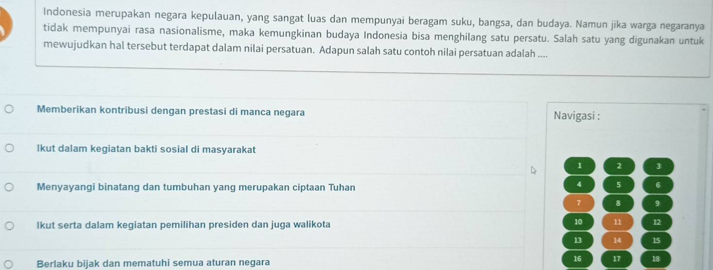 Indonesia merupakan negara kepulauan, yang sangat luas dan mempunyai beragam suku, bangsa, dan budaya. Namun jika warga negaranya 
tidak mempunyai rasa nasionalisme, maka kemungkinan budaya Indonesia bisa menghilang satu persatu. Salah satu yang digunakan untuk 
mewujudkan hal tersebut terdapat dalam nilai persatuan. Adapun salah satu contoh nilai persatuan adalah .... 
Memberikan kontribusi dengan prestasi di manca negara 
Navigasi : 
Ikut dalam kegiatan bakti sosial di masyarakat
1 2 3
Menyayangi binatang dan tumbuhan yang merupakan ciptaan Tuhan
4 5 6
7 8 9
Ikut serta dalam kegiatan pemilihan presiden dan juga walikota
10 11 12
13 14 15
Berlaku bijak dan mematuhi semua aturan negara
16 17 18