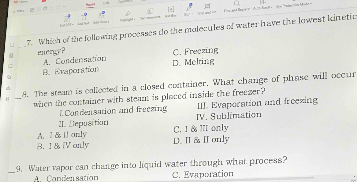 Home Edlit
Home Commen
Menu
Edit PDF= Add Text Add Picture Highlight Text comment Text Box Sign × Snip and Pin Find and Replace Auto Scroll × Eye Protection Mode »
7. Which of the following processes do the molecules of water have the lowest kinetic
_
energy? C. Freezing
A. Condensation
D. Melting
B. Evaporation
_
8. The steam is collected in a closed container. What change of phase will occur
when the container with steam is placed inside the freezer?
I.Condensation and freezing III. Evaporation and freezing
II. Deposition IV. Sublimation
C. I & III only
A. I & II only
B. I & IV only
D. II & II only
_9. Water vapor can change into liquid water through what process?
A. Condensation C. Evaporation