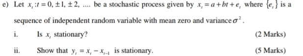 e Let x_t:t=0, ± 1, ± 2 , … be a stochastic process given by x_1=a+bt+e , where  e_1 is a 
sequence of independent random variable with mean zero and variance sigma^2. 
i Is x, stationary? (2 Marks) 
ii. Show that y_1=x_1-x_1-1 is stationary. (5 Marks)