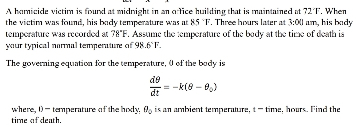 A homicide victim is found at midnight in an office building that is maintained at 72°F. When 
the victim was found, his body temperature was at 85°F. Three hours later at 3:00 am, his body 
temperature was recorded at 78°F. Assume the temperature of the body at the time of death is 
your typical normal temperature of 98.6°F. 
The governing equation for the temperature, θ of the body is
 dθ /dt =-k(θ -θ _0)
where, θ = temperature of the body, θ _0 is an ambient temperature, t= time, hours. Find the 
time of death.