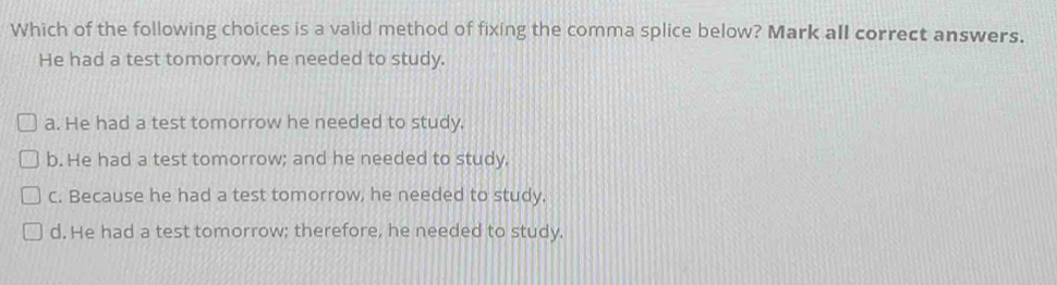 Which of the following choices is a valid method of fixing the comma splice below? Mark all correct answers.
He had a test tomorrow, he needed to study.
a. He had a test tomorrow he needed to study.
b. He had a test tomorrow; and he needed to study,
C. Because he had a test tomorrow, he needed to study.
d. He had a test tomorrow; therefore, he needed to study.