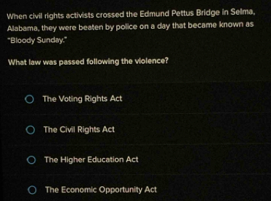 When civil rights activists crossed the Edmund Pettus Bridge in Selma,
Alabama, they were beaten by police on a day that became known as
“Bloody Sunday.”
What law was passed following the violence?
The Voting Rights Act
The Civil Rights Act
The Higher Education Act
The Economic Opportunity Act