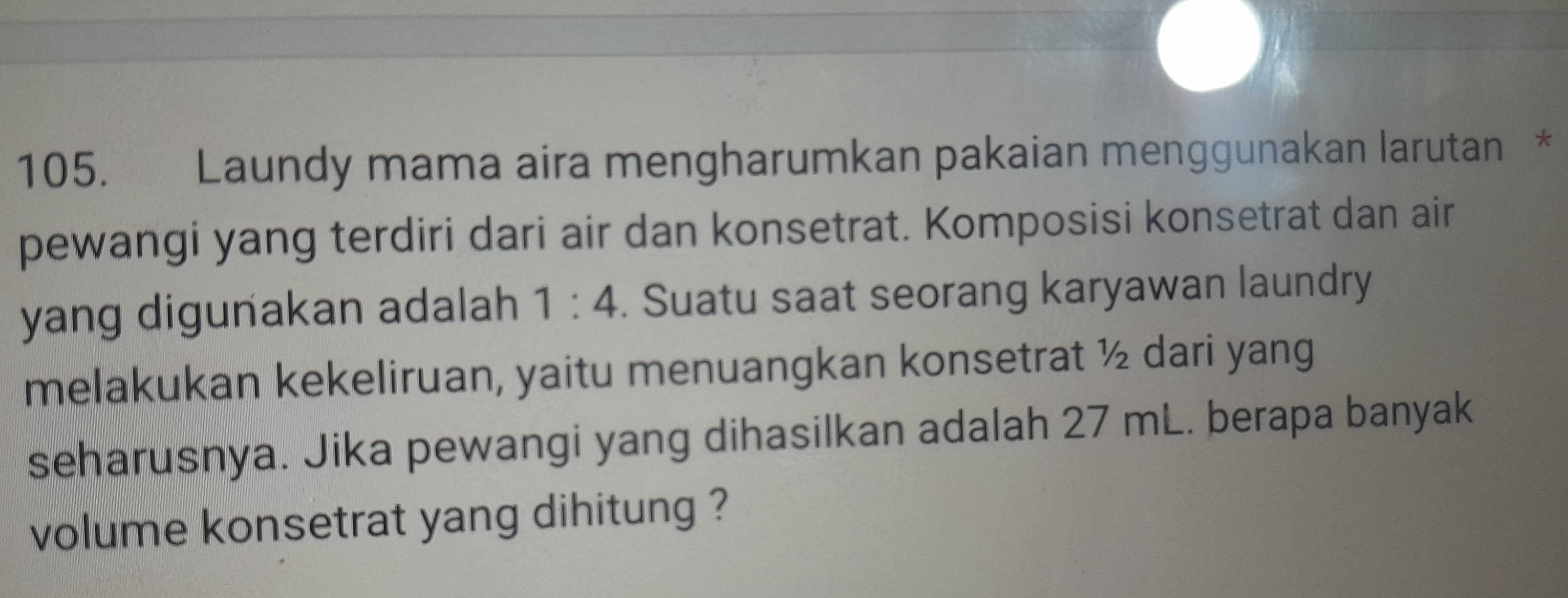 Laundy mama aira mengharumkan pakaian menggunakan larutan * 
pewangi yang terdiri dari air dan konsetrat. Komposisi konsetrat dan air 
yang digunakan adalah 1:4. Suatu saat seorang karyawan laundry 
melakukan kekeliruan, yaitu menuangkan konsetrat ½ dari yang 
seharusnya. Jika pewangi yang dihasilkan adalah 27 mL. berapa banyak 
volume konsetrat yang dihitung ?