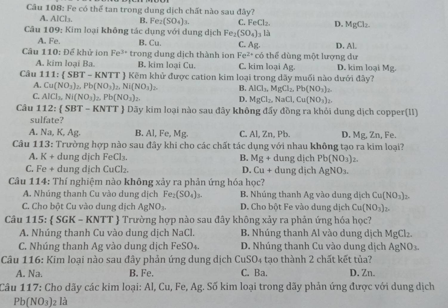 Fe có thể tan trong dung dịch chất nào sau đây?
A. / AI Cl₃.
B. Fe_2(SO_4)_3. C. Fe Cl_2 D. MgCl_2.
Câu 109: Kim loại không tác dụng với dung dịch Fe_2(SO_4)_3 là
A. Fe. B. Cu. D. Al.
C. Ag.
Câu 110: Để khử ion Fe^(3+) trong dung dịch thành ion Fe^(2+) có thể dùng một lượng dư
A. kim loại Ba. B. kim loại Cu. C. kim loại Ag. D. kim loại Mg.
Câu 1 111: SBT-KNTT Kẽm khử được cation kim loại trong dãy muối nào dưới đây?
A. Cu(NO_3)_2,Pb(NO_3)_2,Ni(NO_3)_2.
B. AlCl_3,MgCl_2,Pb(NO_3)_2.
C. AlCl_3,Ni(NO_3)_2,Pb(NO_3)_2.
D. MgCl_2 , NaCl, Cu(NO_3)_2.
Câu 112: SBT- * KNTT  Dãy kim loại nào sau đây không đẩy đồng ra khỏi dung dịch copper(II)
sulfate?
A. Na, K, Ag. B. Al, Fe, Mg. C. Al, Zn, Pb. D. Mg, Zn, Fe.
Câu 113: Trường hợp nào sau đây khi cho các chất tác dụng với nhau không tạo ra kim loại?
A. K + dung dịch FeCl₃. B. Mg + dung dịch Pb(NO_3)_2.
C. Fe + dung dịch CuCl₂. D. Cu+ dung dịch AgNO_3.
Câu 114: Thí nghiệm nào không xảy ra phản ứng hóa học?
A. Nhúng thanh Cu vào dung dịch Fe_2(SO_4)_3. B. Nhúng thanh Ag vào dung dịch Cu(NO_3)_2.
C. Cho bột Cu vào dung dịch AgNO_3. D. Cho bột Fe vào dung dịch Cu(NO_3)_2.
Câu 115:  SGK - KNTT  Trường hợp nào sau đây không xảy ra phản ứng hóa học?
A. Nhúng thanh Cu vào dung dịch NaCl. B. Nhúng thanh Al vào dung dịch MgCl_2.
C. Nhúng thanh Ag vào dung dịch FeSO₄. D. Nhúng thanh Cu vào dung dịch AgNO_3.
Câu 116: Kim loại nào sau đây phản ứng dung dịch CuSO_4 tạo thành 2 chất kết tủa?
A. Na. B. Fe. C. Ba. D. Zn.
Câu 117: Cho dãy các kim loại: Al, Cu, Fe, Ag. Số kim loại trong dãy phản ứng được với dung dịch
Pb(NO_3)_2 la